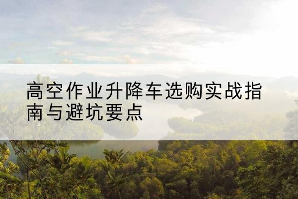 伊春升降车怎么选-高空作业升降车选购实战指南与避坑要点