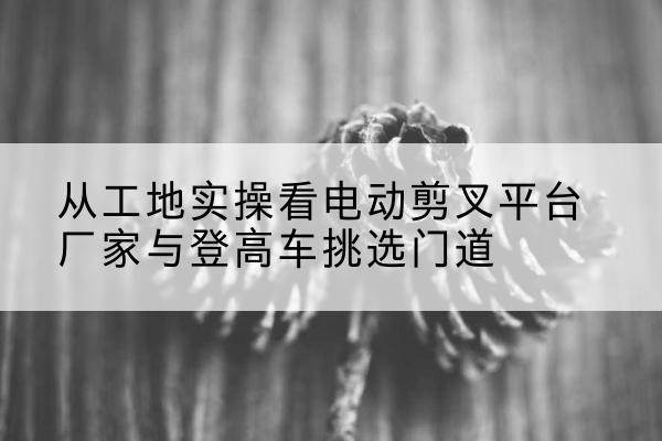 伊春电动剪叉升降平台厂家-从工地实操看电动剪叉平台厂家与登高车挑选门道