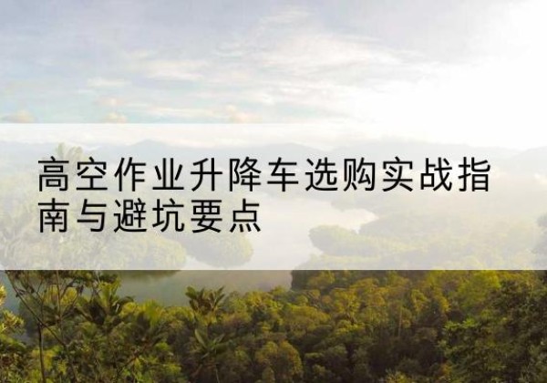 伊春升降车怎么选-高空作业升降车选购实战指南与避坑要点