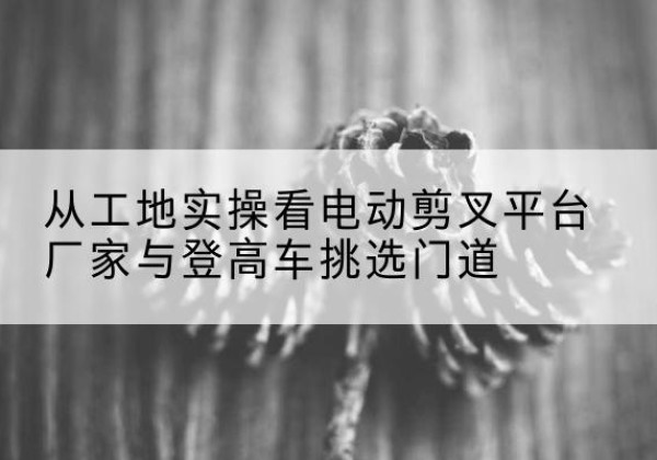 伊春电动剪叉升降平台厂家-从工地实操看电动剪叉平台厂家与登高车挑选门道